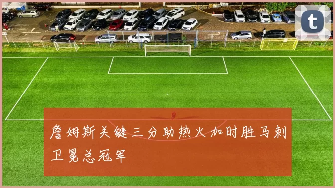 詹姆斯关键三分助热火加时胜马刺卫冕总冠军