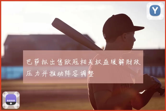 巴萨拟出售欧冠相关权益缓解财政压力并推动阵容调整