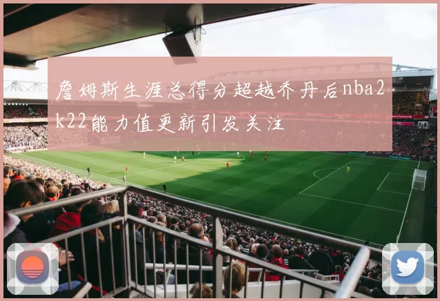詹姆斯生涯总得分超越乔丹后nba2k22能力值更新引发关注