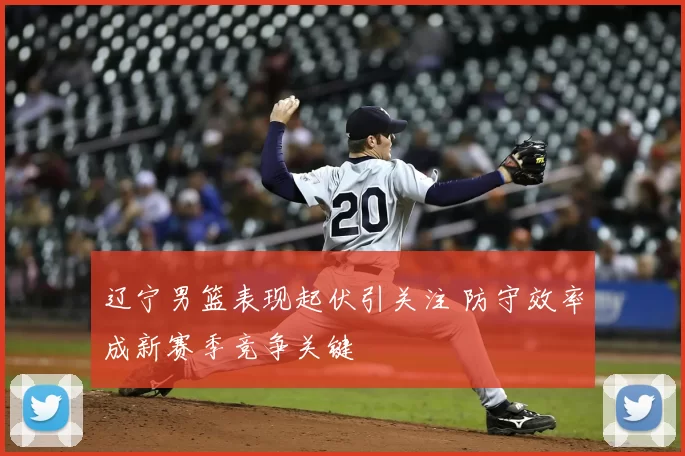 辽宁男篮表现起伏引关注 防守效率成新赛季竞争关键