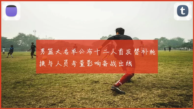 男篮大名单公布十二人首发替补轮换与人员考量影响备战出线