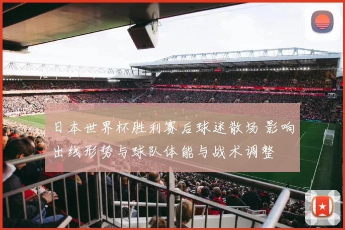 日本世界杯胜利赛后球迷散场 影响出线形势与球队体能与战术调整