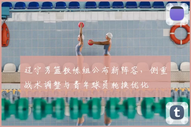 辽宁男篮教练组公布新阵容，侧重战术调整与青年球员轮换优化