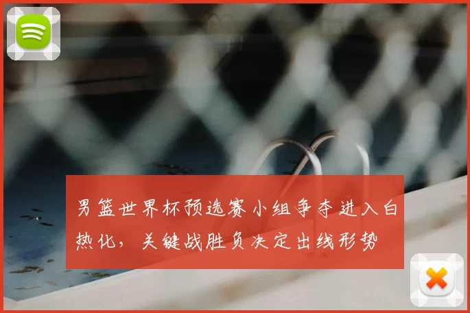 男篮世界杯预选赛小组争夺进入白热化，关键战胜负决定出线形势