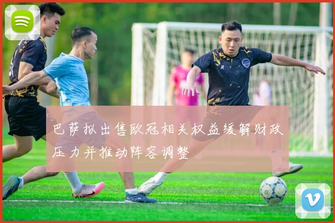 巴萨拟出售欧冠相关权益缓解财政压力并推动阵容调整