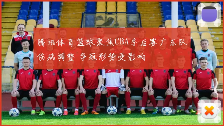 腾讯体育篮球聚焦CBA季后赛广东队伤病调整 争冠形势受影响