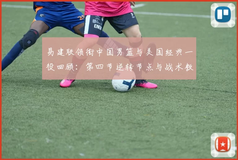 易建联领衔中国男篮与美国经典一役回顾：第四节逆转节点与战术教训