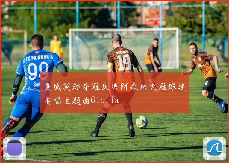 曼城英超夺冠庆典阿森纳失冠球迷高唱主题曲Gloria