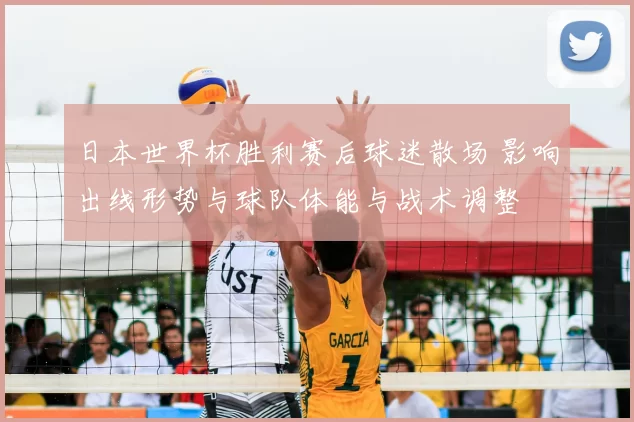 日本世界杯胜利赛后球迷散场 影响出线形势与球队体能与战术调整