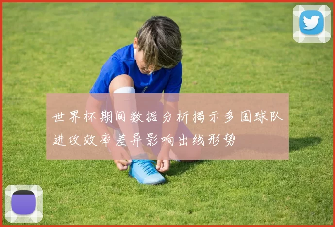 世界杯期间数据分析揭示多国球队进攻效率差异影响出线形势