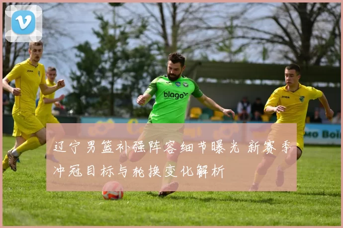 辽宁男篮补强阵容细节曝光 新赛季冲冠目标与轮换变化解析