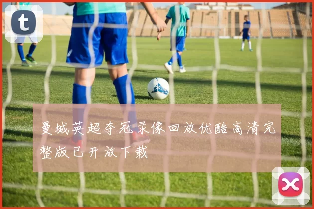 曼城英超夺冠录像回放优酷高清完整版已开放下载