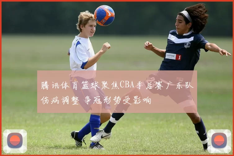 腾讯体育篮球聚焦CBA季后赛广东队伤病调整 争冠形势受影响
