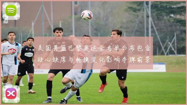 美国男篮巴黎奥运会名单公布包含核心缺席与轮换变化影响夺牌前景