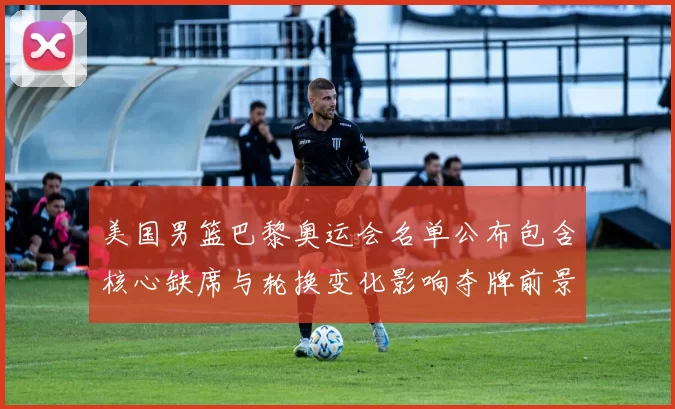 美国男篮巴黎奥运会名单公布包含核心缺席与轮换变化影响夺牌前景