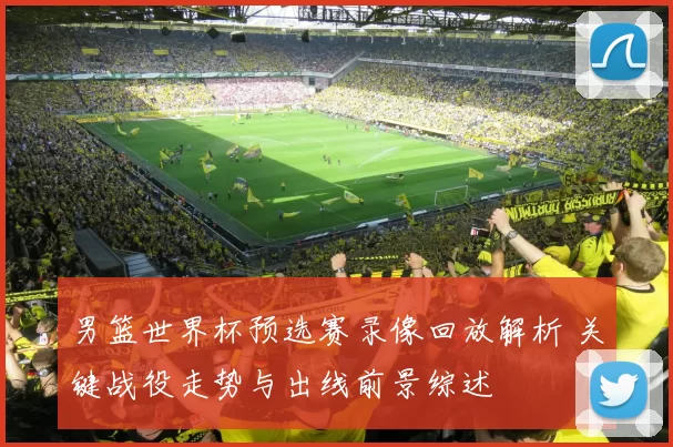 男篮世界杯预选赛录像回放解析 关键战役走势与出线前景综述