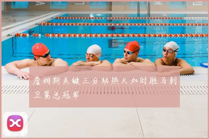 詹姆斯关键三分助热火加时胜马刺卫冕总冠军