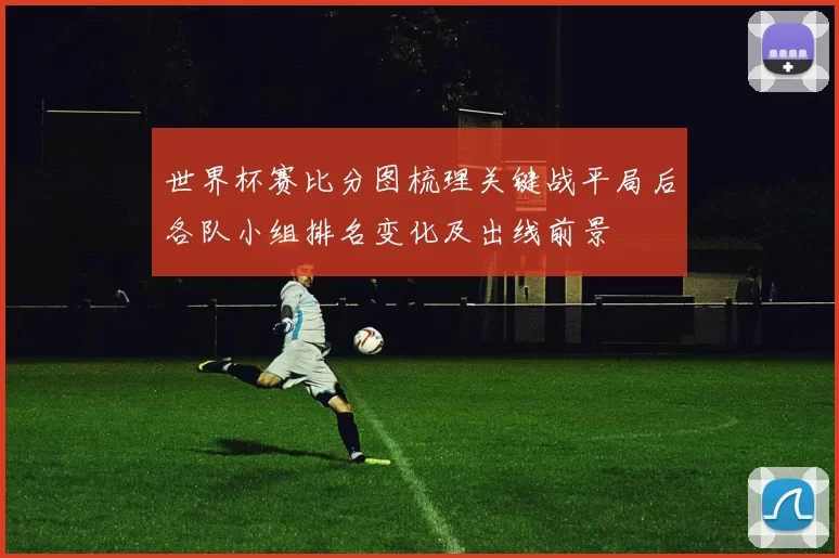 世界杯赛比分图梳理关键战平局后各队小组排名变化及出线前景