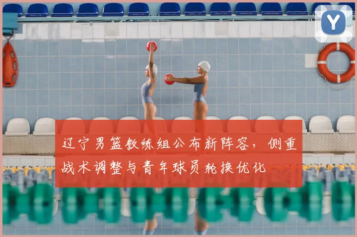 辽宁男篮教练组公布新阵容，侧重战术调整与青年球员轮换优化