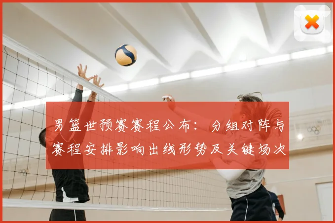 男篮世预赛赛程公布：分组对阵与赛程安排影响出线形势及关键场次看点