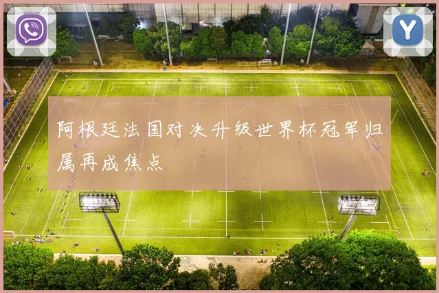 阿根廷法国对决升级世界杯冠军归属再成焦点