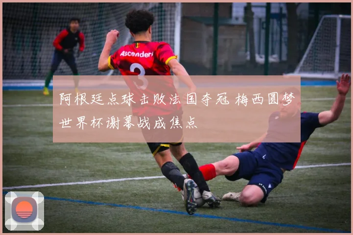 阿根廷点球击败法国夺冠 梅西圆梦世界杯谢幕战成焦点