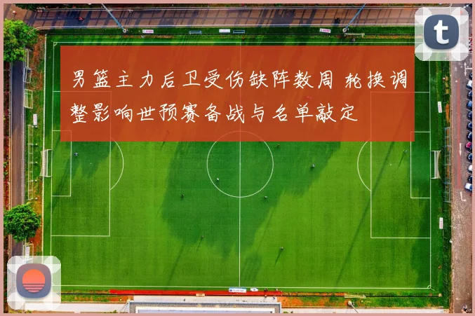 男篮主力后卫受伤缺阵数周 轮换调整影响世预赛备战与名单敲定