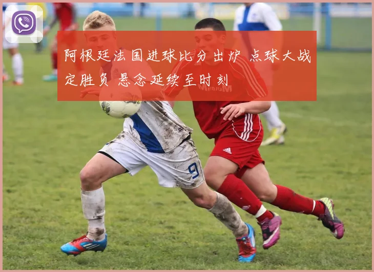 阿根廷法国进球比分出炉 点球大战定胜负 悬念延续至时刻