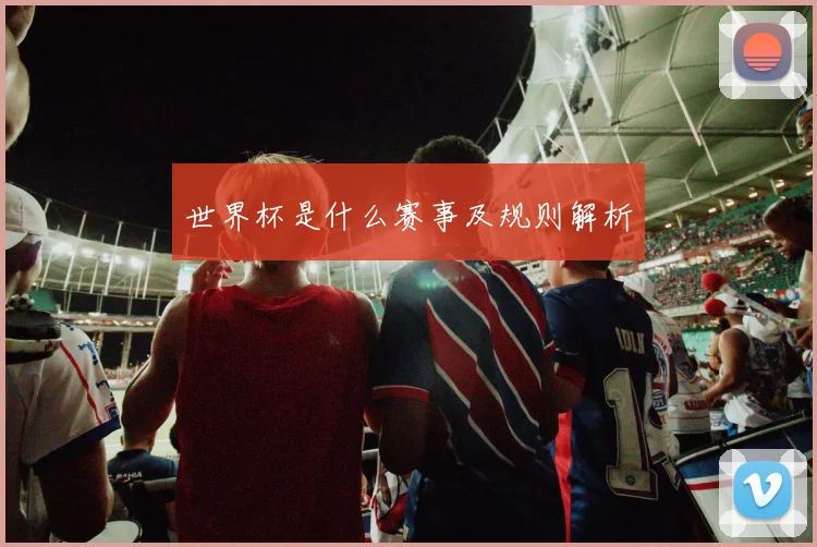 世界杯是什么赛事及规则解析