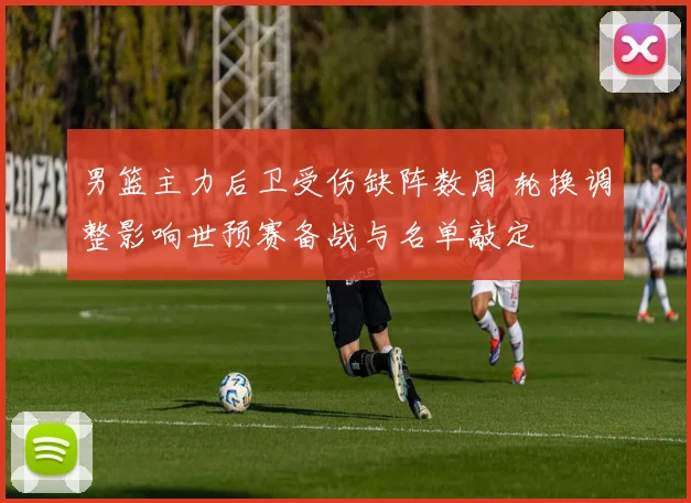 男篮主力后卫受伤缺阵数周 轮换调整影响世预赛备战与名单敲定
