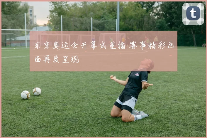东京奥运会开幕式重播 赛事精彩画面再度呈现